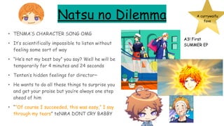 Natsu no Dilemma
• TENMA’S CHARACTER SONG OMG
• It’s scientifically impossible to listen without
feeling some sort of way
• “He’s not my best boy” you say? Well he will be
temporarily for 4 minutes and 24 seconds
• Tenten’s hidden feelings for director~
• He wants to do all these things to surprise you
and get your praise but you’re always one step
ahead of him
• ““Of course I succeeded, this was easy,” I say
through my tears” teNMA DONT CRY BABBY
A currywaifu
fave
A3! First
SUMMER EP
 