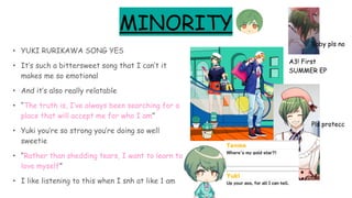 MINORITY
• YUKI RURIKAWA SONG YES
• It’s such a bittersweet song that I can’t it
makes me so emotional
• And it’s also really relatable
• “The truth is, I’ve always been searching for a
place that will accept me for who I am”
• Yuki you’re so strong you’re doing so well
sweetie
• “Rather than shedding tears, I want to learn to
love myself”
• I like listening to this when I snh at like 1 am
A3! First
SUMMER EP
Pls protecc
Baby pls no
 