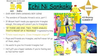Ichi Ni Sankaku
• OUR VERY OWN SANKAKU BOY SONG
• The wonders of Daisuke Hirose’s voice, part 1
• If Misumi hasn’t made you appreciate triangles
enough, this song will convert you to trianglism
• “IF THERE ARE ONE, TWO, THREE ANGLES
THAT’S PROOF OF A TRIANGLE” trigonometry king
• "I hate round onigiris.. I love triangular onigiris!”
• Plays and Friends are triangles, and he’ll never let go
of them, okay?~
• He wants to give his friends triangles too!
• He’ll gift you a hyper-sankaku if you’re feeling sad,
so feel better now!!!
A3! Blooming
SUMMER EP
Sankaku
 