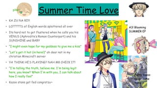 Summer Time Love
• KA ZU NA RI!!!
• LOTTTTS of English words splattered all over
• Its hard not to get flustered when he calls you his
VENUS (Aphrodite’s Roman Counterpart) and his
SUNSHINE and BABY
• “I might even hope for my goddess to give me a kiss”
• “Let's get it hot (in here!)” oh dear not in my
christian Minecraft server
• YA THINK HE’S PLAYING? NAH M8 CHECK IT!
• “I'm telling the truth, believe me. I'm being legit
here, you know? When I'm with you, I can talk about
how I really feel”
• Kazoo stans got fed congratzu~
A3! Blooming
SUMMER EP
Furry kazoo
never came
home :<
piko~
 