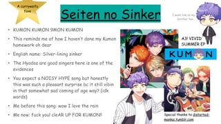 Seiten no Sinker
• KUMON KUMON 9MON KUMON
• This reminds me of how I haven’t done my Kumon
homework oh dear
• English name: Silver-lining sinker
• The Hyodos are good singers here is one of the
evidences
• You expect a NOISY HYPE song but honestly
this was such a pleasant surprise bc it still vibin
in that somewhat sad coming of age way? (idk
words)
• Me before this song: wow I love the rain
• Me now: fuck you! cleAR UP FOR KUMON!!
A currywaifu
fave
A3! VIVID
SUMMER EP
Special thanks to distorted-
mankai.tumblr.com
I want him as my
brother too…
 