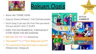 Rakuen Oasis
• Water Me! THEME SONG
• Sung by Tenma [Alibaba] + Yuki [Scheherazade]
• You’re lying if you say the first time you heard
this you weren’t vibin iT SLAPS
• EVEN THE INSTRUMENTAL THROUGHOUT
STORY MODE HAD ME GAGGING
• OH! OH! OH! OH! OH! Intensifies
• “Ima nante?” “Ara?” “Are? Maboroshi kai!?!?”
• “It's weird but I feel like I have to save her”
Alibaba never change pls
A currywaifu
fave
A3! First
SUMMER EP
 