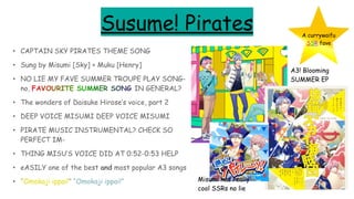 Susume! Pirates
• CAPTAIN SKY PIRATES THEME SONG
• Sung by Misumi [Sky] + Muku [Henry]
• NO LIE MY FAVE SUMMER TROUPE PLAY SONG-
no, FAVOURITE SUMMER SONG IN GENERAL?
• The wonders of Daisuke Hirose’s voice, part 2
• DEEP VOICE MISUMI DEEP VOICE MISUMI
• PIRATE MUSIC INSTRUMENTAL? CHECK SO
PERFECT IM-
• THING MISU’S VOICE DID AT 0:52-0:53 HELP
• eASILY one of the best and most popular A3 songs
• “Omokaji ippai!” “Omokaji ippai!”
A currywaifu
SSR fave
A3! Blooming
SUMMER EP
Misumi has really
cool SSRs no lie
 