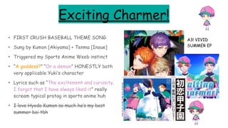 Exciting Charmer!
• FIRST CRUSH BASEBALL THEME SONG
• Sung by Kumon [Akiyama] + Tenma [Inoue]
• Triggered my Sports Anime Weeb instinct
• “A goddess?” “Or a demon” HONESTLY both
very applicable Yuki’s character
• Lyrics such as “The excitement and curiosity,
I forgot that I have always liked it” really
scream typical protag in sports anime huh
• I love Hyodo Kumon so much he’s my best
summer boi tbh
A3! VIVID
SUMMER EP
 