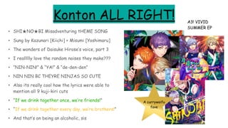Konton ALL RIGHT!
• SHI★NO★BI Misadventuring tHEME SONG
• Sung by Kazunari [Kiichi] + Misumi [Yoshimaru]
• The wonders of Daisuke Hirose’s voice, part 3
• I reallllly love the random noises they make???
• “NIN-NIN!” & “YA!” & “de-den-den”
• NIN NIN BC THEYRE NINJAS SO CUTE
• Also its really cool how the lyrics were able to
mention all 9 kuji-kiri cuts
• “If we drink together once, we’re friends!”
• “If we drink together every day, we’re brothers!”
• And that’s on being an alcoholic, sis
A3! VIVID
SUMMER EP
A currywaifu
fave
 