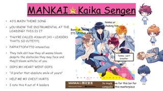 MANKAI☆Kaika Sengen
• A3’S MAIN THEME SONG
• yOU KNOW THE INSTRUMENTAL AT THE
LOADING? THIS IS IT
• THeY’RE CALLED A3ders!!! [A3 + LEADERS
THATS SO CUTE???)
• PAPPATTOPATTO intensifies
• They talk abt how they all wanna bloom
despite the obstacles they may face and
they’ll bloom with/bc of you
• OOPS MY HEART WENT OOPS
• “ill prefer that absolute smile of yours”
• HELP ME MY CHEST HURTS
• I rate this 4 out of 4 leaders
tenma ur
choking him
Banri uR JACKET
ITS LFYING AWAY
Tenma- can’t-
breathe-
So much love for this boi for
composing this masterpiece
fave
 