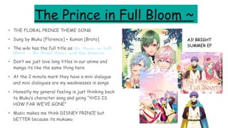 The Prince in Full Bloom ~
• THE FLORAL PRINCE THEME SONG
• Sung by Muku [Florence] + Kumon [Broto]
• The wiki has the full title as: The Prince in Full
Bloom ~ The Floral Prince and His Retainer
• Don’t we just love long titles in our anime and
manga its like the same thing here
• At the 2 minute mark they have a mini dialogue
and mini dialogues are my weaknesses in songs
• Honestly my general feeling is just thinking back
to Muku’s character song and going “tHIS IS
HOW FAR WE’VE GONE”
• Music makes me think DISNEY PRINCE but
bETTER because its mukuwu
A3! BRIGHT
SUMMER EP
 
