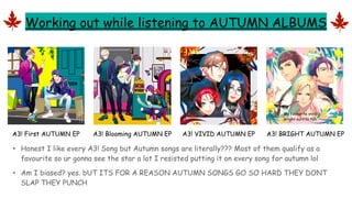 Working out while listening to AUTUMN ALBUMS
• Honest I like every A3! Song but Autumn songs are literally??? Most of them qualify as a
favourite so ur gonna see the star a lot I resisted putting it on every song for autumn lol
• Am I biased? yes. bUT ITS FOR A REASON AUTUMN SONGS GO SO HARD THEY DONT
SLAP THEY PUNCH
A3! First AUTUMN EP A3! Blooming AUTUMN EP A3! VIVID AUTUMN EP A3! BRIGHT AUTUMN EP
BLEH
My favourite vivid/
bright outfits tbh
 