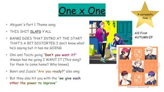 One x One
• Akigumi's Part 1 Theme song
• THIS SHIT SLAPS Y’ALL
• BANRI DOES THAT INTRO AT THE START
THAT’S A BIT DISTORTED I don’t know what
he’s saying but it has me GOING
• Omi and Taichi going “Don’t you want it?”
Always has me going I WANT IT (This song?
for them to come home? Who knows)
• Banri and Juza’s “Are you ready?” also omg
• But they also hit you with the “we give each
other the power to improve”
A currywaifu
fave
A3! First
AUTUMN EP
 