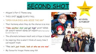 SECOND SHOT
• Akigumi's Part 2 Theme song
• THIS SHIT ALSO SLAPS Y’ALL
• “OPEN YOUR EYES AND SEIZE THE SKY”
• Their harmony when they do the chorus is so nice
• “Take another shot and get high” wHAT KIND
OF SHOT? WHAT KIND OF HIGH? BOYS that better
be actor’s high or im-
• The alternate between insult and critique is beaut
• So inspiring this is what I think of every time I
call myself trash:
• “This isn’t just trash, look at who we are now”
• My favourite troupe theme song tbh
A3! VIVID
AUTUMN EP
A currywaifu
SSR fave
My eyes immediately
went to Omi’s
collarbones I hate
myself
 