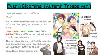 Ever☆Blooming! (Autumn Troupe ver.)
• Same lyrics again but hits different
• “Foo~”
• Most of them have deep voices so the vibes are
different from Spring and Summer but still
happy
• “smile, Smile, SMile, SMIle, SMILEEE-
MANKAI” hits so different w/ their voices but
it really does make me :>
• This isn’t about the song but I will be using this
slide to mention how much I love Autumn’s
VIVID/BRIGHT outfits so so good
• Spared from Banban’s animal print
A3! BRIGHT
AUTUMN EP
Sometimes I think-
they must be sweating
in those outfits and
then I remember
autumn is supposed to
be a cold season :”)
The similar
fabrics are so
cute we love
father/son
matchy
I thought mom
was off with the
colours but he
matches Sakyo’s
pants
Ive never experienced
autumn could you tell?
 