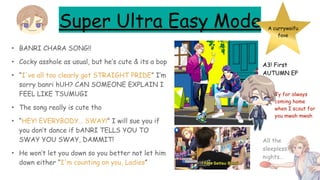 Super Ultra Easy Mode
• BANRI CHARA SONG!!
• Cocky asshole as usual, but he’s cute & its a bop
• “I've all too clearly got STRAIGHT PRIDE” I’m
sorry banri hUH? CAN SOMEONE EXPLAIN I
FEEL LIKE TSUMUGI
• The song really is cute tho
• “HEY! EVERYBODY… SWAY!” I will sue you if
you don’t dance if bANRI TELLS YOU TO
SWAY YOU SWAY, DAMMIT!
• He won’t let you down so you better not let him
down either “I'm counting on you, Ladies”
A currywaifu
fave
A3! First
AUTUMN EP
Ty for always
coming home
when I scout for
you mwah mwah
All the
sleepless
nights…
 