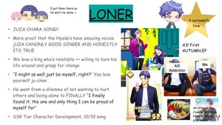 LONER
• JUZA CHARA SONG!!
• More proof that the Hyodo’s have amazing voices
jUZA CANONLY GOOD SINGER AND HONESTLY
ITS TRUE
• We love a king who’s relatable ++ willing to turn his
life around and grasp for change
• “I might as well just be myself, right?” Yes love
yourself ju-chan
• He went from a dilemma of not wanting to hurt
others and being alone to FINALLY “I finally
found it; the one and only thing I can be proud of
myself for”
• SSR Tier Character Development, 10/10 song
<- A currywaifu
fave
A3! First
AUTUMN EP
MeA3!
Addiction
I put them there so
he won’t be alone :>
An offering for
Juza so he comes
home in beachside &
ginji event
 