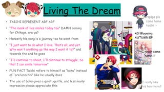 Living The Dream
• TAICHI REPRESENT ARF ARF
• “The mask of lies smiles today too” DAMN coming
for Chikage, are ya?
• Honestly his song is a journey too he went from
• “I just want to do what I love. That’s all, and yet.
Why won't anything go the way I want it to?” and
towards the end he goes
• “I'll continue to shout, I'll continue to struggle, So
that I can smile tomorrow”
• FUN FACT Taichi refers to himself as “boku” instead
of “ore/orechhi” like he usually does
• The use of boku gives a quiet, gentle, and less manly
impression please appreciate this
A3! Blooming
AUTUMN EP
Pspsps pls
come home
taichi :<
I really like
his hair here!!
never came
home :<
 
