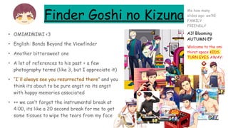 Finder Goshi no Kizuna
• OMIMIMIMI <3
• English: Bonds Beyond the Viewfinder
• Another bittersweet one
• A lot of references to his past + a few
photography terms (like 3, but I appreciate it)
• “I'll always see you resurrected there” and you
think its about to be pure angst no its angst
with happy memories associated
• ++ we can’t forget the instrumental break at
4:00, its like a 20 second break for me to get
some tissues to wipe the tears from my face
A3! Blooming
AUTUMN EP
Welcome to the omi
thirst space KIDS
TURN EYES AWAY:
Me how many
slides ago: we’RE
FAMILY
FRIENDLY
 