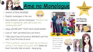 Ame no Monologue
• SAKYO STANS RISEEEE
• English: monologue in the rain
• Very dramatic sad boi monologue- “I look at the
dimly lit signboards, and take a seat on a
creaking old chair”
• sakyo yOU’RE NOT THAT OLD CALM DOWN
• Lots of “Aah” sprinkled here and there
• Talks about how he’ll protect MANKAI until the
end, I love this man so much
• “This is pathetic, and yet I want you to keep on
smiling, I will always be by your side” Sakyo my
heart can only take so much… keep going
A currywaifu
fave
A3! Blooming
AUTUMN EP
Ill also use this
space for Izumi
pics :>>>> maybe
it’ll get sakyo
to come home
more often
 
