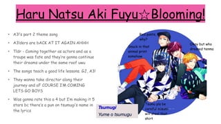 Haru Natsu Aki Fuyu☆Blooming!
• A3!’s part 2 theme song
• A3!ders are bACK AT IT AGAIN AHHH
• Tldr - Coming together as actors and as a
troupe was fate and they’re gonna continue
their dreams under the same roof uwu
• The songs teach u good life lessons. GJ, A3!
• They wanna take director along their
journey and oF COURSE I’M COMING
LETS GO BOYS
• Was gonna rate this a 4 but I’m making it 5
stars bc there’s a pun on tsumugi’s name in
the lyrics
Red pants,
why?
Tsumu pls be
careful misumi
will steal that
shirt
Okay but who
dressed tenma
Snuck in that
animal print
somehow
 