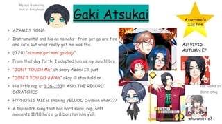 Gaki Atsukai
• AZAMI’S SONG
• Instrumental and his na na nahs~ from get go are fire
and cute but what really got me was the
• (0:20) “ai yume giri nani ga daiji”
• From that day forth, I adopted him as my son/lil bro
• “DONT TOUCH ME” oh sorry Azami I’ll just-
• “DON'T YOU GO AWAY” okay ill stay hold on
• His little rap at 1:36-1:53!!! AND THE RECORD
SCRATCHES
• HYPNOSIS MIC is shaking VELUDO Division when???
• A top notch song that has hard slaps, rap, soft
moments 11/10 he’s a gr8 boi stan him y’all.
A currywaifu
SSR fave
A3! VIVID
AUTUMN EP
He looks so
done omg
Psh ichiro
who amirite?
My son is amazing
look at him please
 