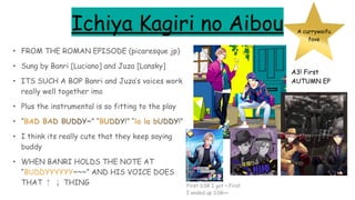 Ichiya Kagiri no Aibou
• FROM THE ROMAN EPISODE (picaresque jp)
• Sung by Banri [Luciano] and Juza [Lansky]
• ITS SUCH A BOP Banri and Juza’s voices work
really well together imo
• Plus the instrumental is so fitting to the play
• “BAD BAD BUDDY~” “BUDDY!” “la la bUDDY!”
• I think its really cute that they keep saying
buddy
• WHEN BANRI HOLDS THE NOTE AT
“BUDDYYYYYY~~~” AND HIS VOICE DOES
THAT ↑ ↓ THING
A currywaifu
fave
A3! First
AUTUMN EP
First SSR I got + First
I ended up SSR++
 