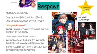Respawn
• FROM DEAD/UNDEAD
• Sung by Azami [Abel] and Banri [Ivan]
• hELL YEAH DIALOGUE AT THE START
• “Minagoroshidaaaa!!!”
• THEIR CHANTS TRANSITIONING TO THE
CHORUS IS SO GOOD
• taose taose taose taose taose ~
• RAP GOD AZAMI IS BACK FT. RAP GOD
BANRI (proof as early as 0:38 onwards)
• I KEEP SAYING WE NEED A VELUDO RAP
DIVISION BC WE REALLY DO
A currywaifu
SSR fave
A3! VIVID
AUTUMN EP
Undead?
 