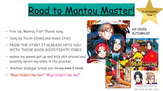 Road to Mantou Master!
• Fire Up, Mantou Fist! Theme song
• Sung by Taichi [Chan] and Azami [Yun]
• FROM THE START IT ALREADY HITS YOU
WITH THOSE GOOD DOJO FIGHTY VIBES
• makes me wanna get up and kick shit around and
possibly sprain my ankle in the process
• Another dialogue break one its my kink I think
• “Migi! Hidari! Hai hai!” “Migi! Hidari! Hai hai!”
A currywaifu
fave
A3! VIVID
AUTUMN EP
Tied up hair tied up
hair tied up hair tied-
 