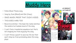 Muddy Hero
• Fallen Blood Theme song
• Sung by Juza [Blood] and Omi [Huey]
• ONCE AGAIN, PROOF THAT JUZA’S VOICE-
• THIS GOES HARD TOO
• Record scratches + the bass line really matches
the sombre but badass mood of the song
• I can’t find a translation anywhere but that’s
not stopping me from enjoying the song
• I can’t throw a punch to save my life but that
won’t stop me from pretending when this song
plays
A3! BRIGHT
AUTUMN EP
One of the
most simple
costumes,
but it works
so well tbh
 