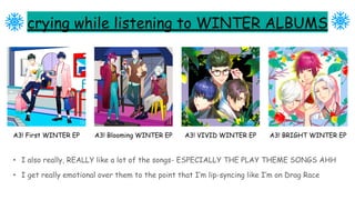 crying while listening to WINTER ALBUMS
• I also really, REALLY like a lot of the songs- ESPECIALLY THE PLAY THEME SONGS AHH
• I get really emotional over them to the point that I’m lip-syncing like I’m on Drag Race
A3! First WINTER EP A3! Blooming WINTER EP A3! VIVID WINTER EP A3! BRIGHT WINTER EP
 