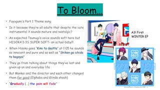 To Bloom…
• Fuyugumi’s Part 1 Theme song
• Is it because they’re all adults that despite the cute
instrumental it sounds mature and nostalgic?
• As expected Tsumugi’s voice sounds soft here but
HISOKA’S IS SUPER SOFT- an actual baby!!!
• When Hisoka goes “Kimi to deatta” at 1:05 he sounds
so innocent and pure and as well as "Shiken ga ichido
to kagayai”
• They go from talking about things they’ve lost and
given up on and everyday life
• But Mankai and the director and each other changed
them for good (Elphaba and Glinda shook)
• “Gradually (…) the pain will fade”
A3! First
WINTER EP
 