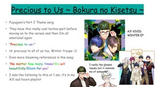 Precious to Us ~ Bokura no Kisetsu ~
• Fuyugumi’s Part 2 Theme song
• They have this really cool techno part before
moving on to the verses and then I’m all
emotional again
• “Precious to us~”
• Ur precious to all of us too, Winter troupe <3
• Even more blooming references in the song:
• “No matter how many times/We will
beautifully/Bloom for you”
• I also like listening to this at 1 am, it’s in my
A3! sad hours playlist
A3! VIVID
WINTER EP
I really like glasses
tasuku but it reminds
me of someone?
doodle~
 