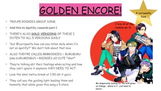 GOLDEN ENCORE!
• TROUPE ROOKIES GROUP SONG
• Add this to Spotify, cowards part 1
• THERE’S ALSO SOLO VERSIONS OF THESE I
lISTEN TO ALL 5 VERSIONS DAILY
• “but @currywaifu how can you listen daily when it’s
not on spotify?” We don’t talk about that love
• ALSO THEY’RE CALLED BRBROOKIES = BURUBURU
(aka bURUMINGU!) + ROOKIES sO CUTE *shot*
• They’re talking abt their feelings when acting and how
they can’t ignore it anymore tHEY NEED TO ACT
• Love the smol instru-break at 1:50 ish it gucci
• They call you the guiding light leading them and
honestly that alone gives this song a 5 stars
I love all of the
rookies sm <3
A currywaifu
fave
Me desperately looking for the mint green
on chikage… where is it… y’all need to
match…
 