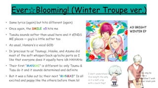 Ever☆Blooming! (Winter Troupe ver.)
• Same lyrics (again) but hits different (again)
• Once again, the SMILE x5 hits me
• Tasuku sounds softer than usual here and it sENDS
ME places — guy’s a little softer too
• As usual, Homare’s a vocal GOD
• In ‘precious to us’ Tsumugi, Hisoka, and Azuma did
most of the soft whisper/back up/echo parts so I
like that everyone does it equally here idk HAHAHa
• Their first “MANKAI” is different bc only Tsumu &
Tasu do it and it sounds determined and definite
• But it was a fake out bc their next “MANKAI!” Is all
excited and peppy like the others before them lol
A3! BRIGHT
WINTER EP
Soft boi omg he
looks like a
marshmallow! I wish
he’d wear blush pink
more
I don’t understand
this length tho why
is it a half crop
with a back flap?
 