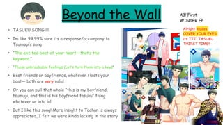 Beyond the Wall
• TASUKU SONG !!!
• Im like 99.99% sure its a response/accompany to
Tsumugi’s song
• “The excited beat of your heart—that’s the
keyword.”
• “Those unbreakable feelings (Let’s turn them into a key)”
• Best friends or boyfriends, whatever floats your
boat— both are very valid
• Or you can pull that whole “this is my boyfriend,
tsumugi, and this is his boyfriend tasuku” thing
whatever ur into lol
• But I like this song! More insight to Tachan is always
appreciated, I felt we were kinda lacking in the story
A3! First
WINTER EP
Alright kiddos
COVER YOUR EYES
its TTT: TASUKU
THIRST TIME!!
 