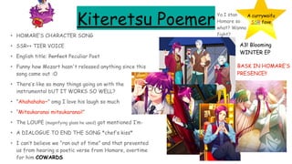 Kiteretsu Poemer
• HOMARE’S CHARACTER SONG
• SSR++ TIER VOICE
• English title: Perfect Peculiar Poet
• Funny how Mozart hasn't released anything since this
song came out :O
• There’s like so many things going on with the
instrumental bUT IT WORKS SO WELL?
• “Ahahahaha~” omg I love his laugh so much
• “Mitsukaranai mitsukaranai!”
• The LOUPE (magnifying glass he used) got mentioned I’m-
• A DIALOGUE TO END THE SONG *chef’s kiss*
• I can’t believe we “ran out of time” and that prevented
us from hearing a poetic verse from Homare, overtime
for him COWARDS
A currywaifu
SSR fave
A3! Blooming
WINTER EP
BASK IN HOMARE’S
PRESENCE!!
Ya I stan
Homare so
what? Wanna
fight?
 