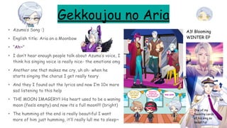 Gekkoujou no Aria
• Azuma’s Song :)
• English title: Aria on a Moonbow
• “Ah~”
• I don’t hear enough people talk about Azuma’s voice, I
think his singing voice is really nice- the emotions omg
• Another one that makes me cry, uh oh- when he
starts singing the chorus I get really teary
• And they I found out the lyrics and now I’m 10x more
sad listening to this help
• THE MOON IMAGERY!! His heart used to be a waning
moon (feels empty) and now its a full moon!!!! (bright)
• The humming at the end is really beautiful I want
more of him just humming, it’ll really lull me to sleep~
A3! Blooming
WINTER EP
One of my
favorite cards
of his omg so
beautiful
 
