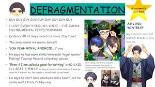 DEFRAGMENTATION
• GUY GUY GUY GUY GUY GUY GUY GUY GUY-
• I LOVE EVERYTHING HIS VOICE + THE ZAHRA
INSTRUMENTAL PERFECTIONNNN
• Evidence #1 of Guy’s beautiful voice stay tuned
• The song makes me wanna dance!!!
• “(OH YEAH ROYAL ANDROID…)” omg
• He says he has many skills/interests! Yoga! karate!
Fishing! Touring! Record collecting! spices!
• “Even if I am called a good for nothing” wHO SAID
I’LL BEAT THEM UP as long as its not citron haha ++ I know he
could do it himself but like maybe a verbal beat up you know?
• He says he can’t have emotions and a heart, but he
really wants them :”< bby omg
A currywaifu
SSR fave
A3! VIVID
WINTER EP
My favorite android
MWAH MWAH i love
him sm
No lie going from hisoka’s song to
homare’s song and then going to
azuma’s aND THEN GUY’S gives me
whiplash
 