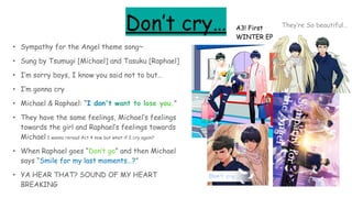 Don’t cry…
• Sympathy for the Angel theme song~
• Sung by Tsumugi [Michael] and Tasuku [Raphael]
• I’m sorry boys, I know you said not to but…
• I’m gonna cry
• Michael & Raphael: “I don't want to lose you.”
• They have the same feelings, Michael’s feelings
towards the girl and Raphael’s feelings towards
Michael I wanna reread Act 4 now but what if I cry again?
• When Raphael goes “Don’t go” and then Michael
says “Smile for my last moments…?”
• YA HEAR THAT? SOUND OF MY HEART
BREAKING
A3! First
WINTER EP
They’re So beautiful…
 