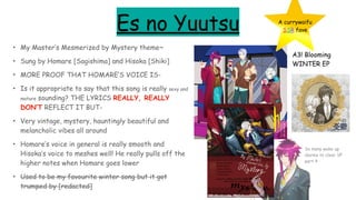 Es no Yuutsu
• My Master’s Mesmerized by Mystery theme~
• Sung by Homare [Sagishima] and Hisoka [Shiki]
• MORE PROOF THAT HOMARE’S VOICE IS-
• Is it appropriate to say that this song is really sexy and
mature sounding? THE LYRICS REALLY, REALLY
DON’T REFLECT IT BUT-
• Very vintage, mystery, hauntingly beautiful and
melancholic vibes all around
• Homare’s voice in general is really smooth and
Hisoka’s voice to meshes well! He really pulls off the
higher notes when Homare goes lower
• Used to be my favourite winter song but it got
trumped by [redacted]
A3! Blooming
WINTER EP
A currywaifu
SSR fave
So many wake up
alarms to clear SP
part 4
 