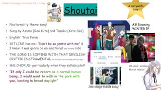 Shoutai
• Nocturnality theme song!
• Sung by Azuma [Reo Kuto] and Tasuku [Kota Seo]
• English: True Form
• 1ST LINE has me- “Don’t be so gentle with me” &
I knew it was gonna be an emotional and thirsty ride
• THE SONG IS BOPPING WITH THAT DEVILISH
CRYPTIC INSTRUMENTAL but the lyrics are actually pretty tragic :<
• tHE CHORUS- particularly when they syllabicate!!!
• “If only I could be reborn as a normal human
being, I would want to walk in the park with
you, basking in broad daylight”
A currywaifu
fave
A3! Blooming
WINTER EP
2nd image result baby!
Oh dear, endless
thirst indeed
Hehe this song is on slide 69, fitting~
 