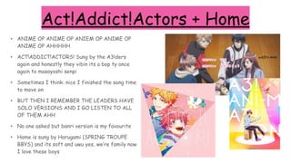 Act!Addict!Actors + Home
• ANIME OP ANIME OP ANIEM OP ANIME OP
ANIME OP AHHHHH
• ACT!ADDICT!ACTORS! Sung by the A3!ders
again and honestly they vibin its a bop ty once
again to masayoshi senpi
• Sometimes I think: nice I finished the song time
to move on
• BUT THEN I REMEMBER THE LEADERS HAVE
SOLO VERSIONS AND I GO LISTEN TO ALL
OF THEM AHH
• No one asked but banri version is my favourite
• Home is sung by Harugami (SPRING TROUPE
BBYS) and its soft and uwu yes, we’re family now
I love these boys
help
wAIFU AHH
 
