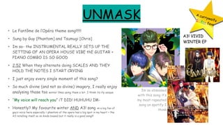 UNMASK
• Le Fantôme de l’Opéra theme song!!!!!!
• Sung by Guy [Phantom] and Tsumugi [Chris]
• Im so- the INSTRUMENTAL REALLY SETS UP THE
SETTING OF AN OPERA HOUSE VIBE thE GUITAR +
PIANO COMBO IS SO GOOD
• 2:52 When they alternate doing SCALES AND THEY
HOLD THE NOTES I START CRYING
• I just enjoy every single moment of this song?
• So much divine (and not so divine) imagery, I really enjoy
analysing those too winter likes using them a lot- I think its rly unique
• “My voice will reach you” iT DID! HUHUHU IM-
• Honestly? My favourite winter AND A3! song im a big fan of
guy’s voice here especially + phantom of the opera has a big spot in my heart + the
A3 retelling itself so im kinda biased but it really is a good song!!!
A currywaifuSSR++ fave
A3! VIVID
WINTER EP
Im so obsessed
with this song it’s
my most repeated
song on spotify I
think
 