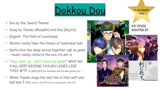 Dokkou Dou
• Die by the Sword Theme!
• Sung by Tasuku [Musashi] and Guy [Kojiro]
• English: The Path of Loneliness
• Winter really likes the theme of loneliness huh
• Gotta love two deep voices together ugh so good
+ music really reflects the era it’s set in
• “Hey, don’t go… don’t leave me alone!” WHY DO
Y’ALL KEEP GIVING TASUKU LINES LIKE
THIS WTF im pRESSED he sounded like he was gonna cry :<
• When Tasuku sings the last line in that soft and
sad way I cry cause it SLAPS but im crying while vibin wtf
A currywaifu
fave
A3! VIVID
WINTER EP
 