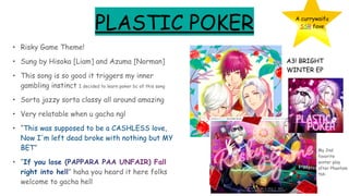 PLASTIC POKER
• Risky Game Theme!
• Sung by Hisoka [Liam] and Azuma [Norman]
• This song is so good it triggers my inner
gambling instinct I decided to learn poker bc of this song
• Sorta jazzy sorta classy all around amazing
• Very relatable when u gacha ngl
• “This was supposed to be a CASHLESS love,
Now I'm left dead broke with nothing but MY
BET”
• “If you lose (PAPPARA PAA UNFAIR) Fall
right into hell” haha you heard it here folks
welcome to gacha hell
A currywaifu
SSR fave
A3! BRIGHT
WINTER EP
My 2nd
favorite
winter play
after Phantom
tbh
 