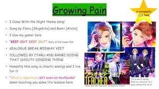Growing Pain
• I Come With the Night theme song!
• Sung by Itaru [Shigehito] and Banri [Arata]
• I love my gamer bois
• “KEEP OUT KEEP OUT” itaru in his room tbh
• dIALOGUE BREAK MIDWAY YEET
• fOLLOWED BY ITARU AND BANRI DOING
THAT SHOUTY SINGING THING
• Honestly this song is chaotic energy and I live
for it
• “What’s important isn’t even on textbooks”
damn teaching you some life lessons here
A currywaifu
SSR fave
Its so weird seeing
Banri so clean but its a
good side profile no lie
Why do I like that print so much on Itaru?
 