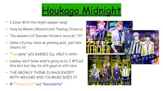 Houkago Midnight
• I Come With the Night answer song!
• Sung by Misumi [Masato] and Tsumugi [Yuzuru]
• The wonders of Daisuke Hirose’s voice pt. ???
• Same city boy vibes as growing pain, just less
chaotic lol
• “Tasukete” yES BABIES ILL HELP U AHH-
• Lowkey don’t know what’s going on bc I MTLed
this shit but like its still good im still vibin
• THE GROWLY THING IS BACK EXCEPT
BOTH MISUMI AND TSUMUGI DOES IT
• @ “Tsumazuite” and “Korondatte”
 
