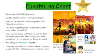 Fukutsu no Chant A currywaifu
fave
• Run Around the Field theme song!
• Sung by Tsuzuru [Kubota] and Tasuku [Miyaki]
• First- im a sucker for Tsuzuru in general, and
Tasuku’s voice is nice~
• Im a massive sports anime fan so stuff like this
really makes me wAHHH
• I can imagine this as an OP but like not the first
one maybe the second when the arc gets more
serious and they’re training but facing struggles
• When they do “Woooaah~” chants :>
• They even have that soft moment where they build
up again for the final chorus and its slightly faster
Beautiful cover
beautiful boys omg
Hes one of those
who watches “the
game” with a cold
one im- In my house we
appreciate anytime
Tasuku smiles
I COULD
NEVER DO
THAT!!!
HOW???
 
