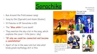 Sorachika
• Run Around the Field answer song!
• Sung by Omi [Igarashi] and Azami [Kouhei]
• If Fukutsu is OP Sorachika is ED
• The “Woo ohhh~”s are back!!
• They mention the sky a lot in the song, which
explains the cover + title (sora = sky)
• “If only we could be connected and become
a constellation”
• Apart of me is like aww cute but also what
kinda greek mythology shit is this
This cover is also
beautiful woah
I have a feeling when
this event comes to
EN in a few years i’m
gonna waste all my
gems…
Me exposing my
weakness for
uniforms
 