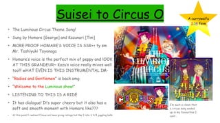 Suisei to Circus O
• The Luminous Circus Theme Song!
• Sung by Homare [George] and Kazunari [Tim]
• MORE PROOF HOMARE’S VOICE IS SSR++ ty sm
Mr. Toshiyuki Toyonaga
• Homare’s voice is the perfect mix of peppy and lOOK
AT THIS GRANDEUR~ Kazu’s voice really mixes well
too!!! wHAT EVEN IS THIS INSTRUMENTAL IM-
• “Radies and Gentlemen” is back omg
• “Welcome to the Luminous show!”
• LISTENING TO THIS IS A RIDE
• It has dialogue! It’s super cheery but it also has a
soft and smooth moment with Homare like???
• At this point I realised I have not been giving ratings but like I rate it 4/4 juggling balls
A currywaifu
SSR fave
I’m such a clown that
a circus song ended
up in my favourites I
cant…
 