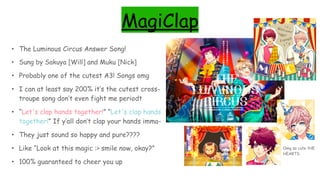 MagiClap
• The Luminous Circus Answer Song!
• Sung by Sakuya [Will] and Muku [Nick]
• Probably one of the cutest A3! Songs omg
• I can at least say 200% it’s the cutest cross-
troupe song don’t even fight me periodt
• “Let's clap hands together!” “Let's clap hands
together!” If y’all don’t clap your hands imma-
• They just sound so happy and pure????
• Like “Look at this magic :> smile now, okay?”
• 100% guaranteed to cheer you up
Omg so cute tHE
HEARTS
 