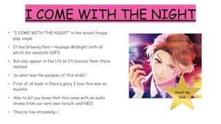 I COME WITH THE NIGHT
• “I COME WITH THE NIGHT” is the mixed troupe
play single
• It has Growing Pain + Houkago Midnight both of
which are absolute bOPS
• But also appear in the LPs so I’ll discuss them there
instead
• So what was the purpose of this slide?
• First of all bask in Itaru’s glory I love this man so
muchhh
• Also to let you know that this came with an audio
drama from our very own taruchi and NEO
• They’re live-streaming i-
itaru? my
fave
 