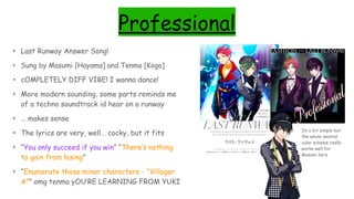 Professional
• Last Runway Answer Song!
• Sung by Masumi [Hayama] and Tenma [Koga]
• cOMPLETELY DIFF VIBE! I wanna dance!
• More modern sounding, some parts reminds me
of a techno soundtrack id hear on a runway
• … makes sense
• The lyrics are very, well… cocky, but it fits
• “You only succeed if you win” “There’s nothing
to gain from losing”
• “Enumerate those minor characters - “Villager
A”” omg tenma yOU’RE LEARNING FROM YUKI
Im a bit simple but
the whole neutral
color scheme really
works well for
Masumi here
 